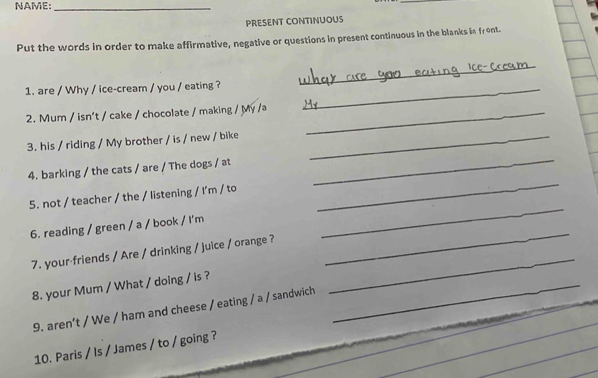 NAME:_ 
_ 
PRESENT CONTINUOUS 
Put the words in order to make affirmative, negative or questions in present continuous in the blanks in front. 
1. are / Why / ice-cream / you / eating ?_ 
_ 
_ 
2. Mum / isn't / cake / chocolate / making / My /a_ 
3. his / riding / My brother / is / new / bike_ 
4. barking / the cats / are / The dogs / at 
_ 
_ 
5. not / teacher / the / listening / I'm / to 
_ 
6. reading / green / a / book / I'm 
7. your friends / Are / drinking / juice / orange ? 
_ 
8. your Mum / What / doing / is ?_ 
_ 
9. aren’t / We / ham and cheese / eating / a / sandwich 
10. Paris / Is / James / to / going ?