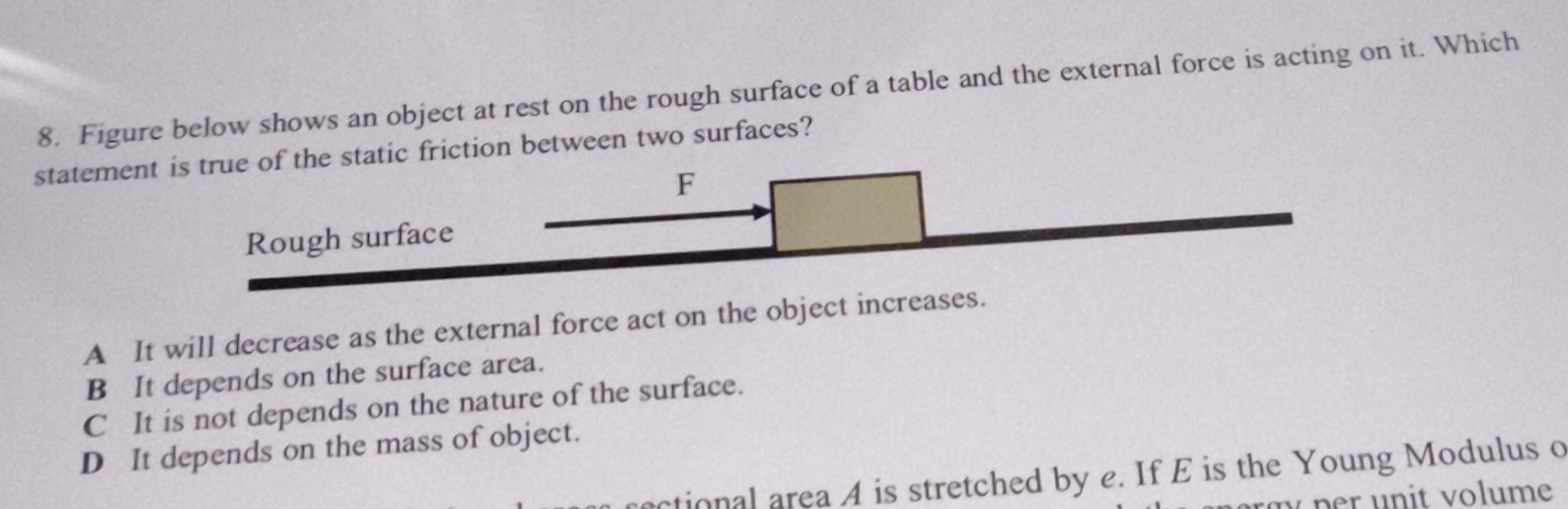 Figure below shows an object at rest on the rough surface of a table and the external force is acting on it. Which
statement is true of the static friction between two surfaces?
F
Rough surface
A It will decrease as the external force act on the object increases.
B It depends on the surface area.
C It is not depends on the nature of the surface.
D It depends on the mass of object.
actional area A is stretched by e. If E is the Young Modulus o
per u n it volume