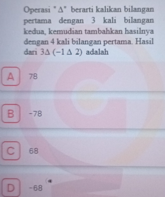 Operasi "Δ" berarti kalikan bilangan
pertama dengan 3 kali bilangan
kedua, kemudian tambahkan hasilnya
dengan 4 kali bilangan pertama. Hasil
dari 3△ (-1△ 2) adalah
A 78
B -78
C 68
D -68