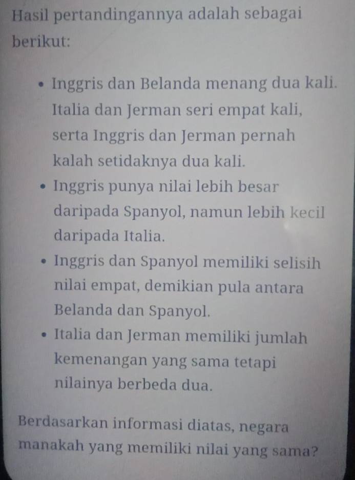 Hasil pertandingannya adalah sebagai
berikut:
Inggris dan Belanda menang dua kali.
Italia dan Jerman seri empat kali,
serta Inggris dan Jerman pernah
kalah setidaknya dua kali.
Inggris punya nilai lebih besar
daripada Spanyol, namun lebih kecil
daripada Italia.
Inggris dan Spanyol memiliki selisih
nilai empat, demikian pula antara
Belanda dan Spanyol.
Italia dan Jerman memiliki jumlah
kemenangan yang sama tetapi
nilainya berbeda dua.
Berdasarkan informasi diatas, negara
manakah yang memiliki nilai yang sama?