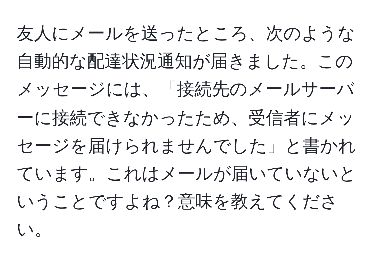 友人にメールを送ったところ、次のような自動的な配達状況通知が届きました。このメッセージには、「接続先のメールサーバーに接続できなかったため、受信者にメッセージを届けられませんでした」と書かれています。これはメールが届いていないということですよね？意味を教えてください。