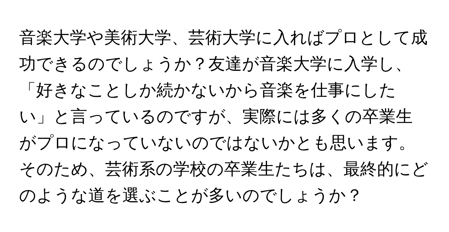 音楽大学や美術大学、芸術大学に入ればプロとして成功できるのでしょうか？友達が音楽大学に入学し、「好きなことしか続かないから音楽を仕事にしたい」と言っているのですが、実際には多くの卒業生がプロになっていないのではないかとも思います。そのため、芸術系の学校の卒業生たちは、最終的にどのような道を選ぶことが多いのでしょうか？