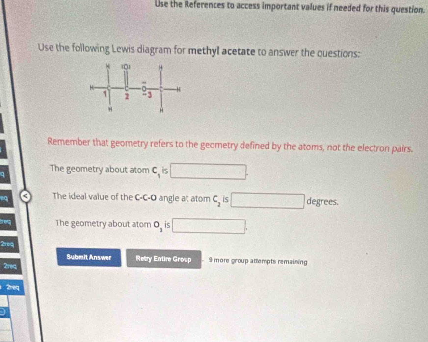 Use the References to access important values if needed for this question. 
Use the following Lewis diagram for methyl acetate to answer the questions: 
Remember that geometry refers to the geometry defined by the atoms, not the electron pairs. 
a 
The geometry about atom C_1 iS □. 
eq The ideal value of the C-C-O angle at atom C_2 is □ degrees. 
req The geometry about atom O_3 is □. 
2req 
Submit Answer Retry Entire Group 9 more group attempts remaining 
2req 
2req