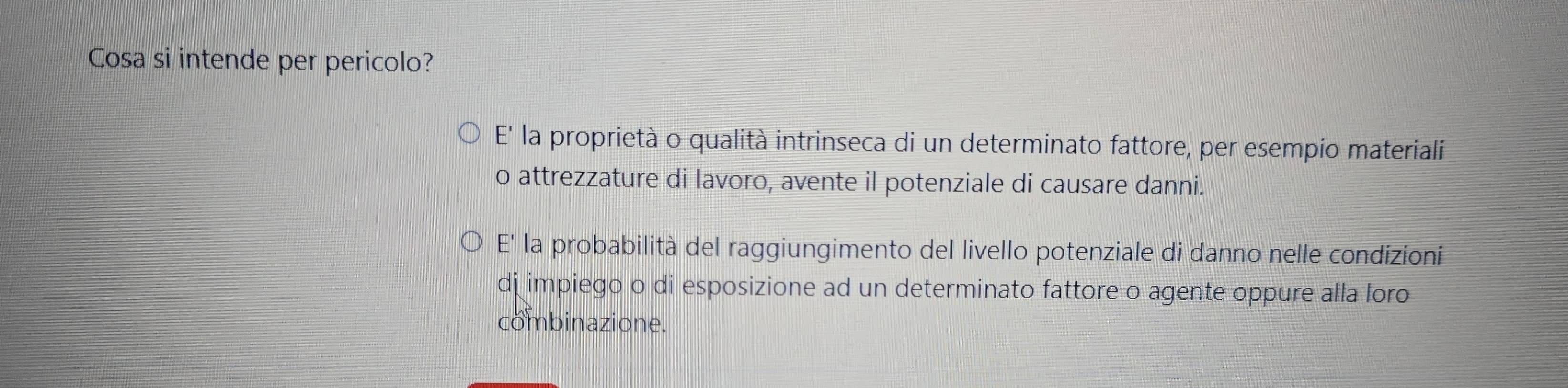 Cosa si intende per pericolo?
E' la proprietà o qualità intrinseca di un determinato fattore, per esempio materiali
o attrezzature di lavoro, avente il potenziale di causare danni.
E' la probabilità del raggiungimento del livello potenziale di danno nelle condizioni
dj impiego o di esposizione ad un determinato fattore o agente oppure alla loro
combinazione.