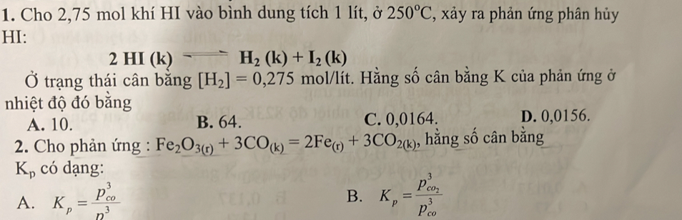 Cho 2,75 mol khí HI vào bình dung tích 1 lít, ở 250°C , xảy ra phản ứng phân hủy
HI:
2HI(k)=H_2(k)+I_2(k)
Ở trạng thái cân bằng [H_2]=0,275mol/lit 1. Hằng số cân bằng K của phản ứng ở
nhiệt độ đó bằng
A. 10. B. 64. C. 0,0164. D. 0,0156.
2. Cho phản ứng : Fe_2O_3(r)+3CO_(k)=2Fe_(r)+3CO_2(k) , hằng số cân bằng
K_p có dạng:
A. K_p=frac (p_co)^3n^3 K_p=frac p_co_2^3(p_co)^3
B.