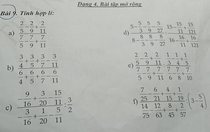 Dạng 4. Bài tập mở rộng 
Bài 9. Tính hợp lí: 
a) frac  2/5 - 2/9 + 2/11  7/5 - 7/9 + 7/11  frac 5- 5/3 - 5/9 - 5/27 8- 8/3 - 8/9 - 8/27 : 15/11 + 15/121 8- 16/11 + 16/121 
d) 
b) frac  3/4 + 3/5 + 3/7 - 3/11  6/4 + 6/5 + 6/7 - 6/11  frac  2/5 - 2/9 + 2/11  7/5 - 7/9 + 7/11 :frac  1/3 - 1/4 + 1/5  7/6 - 7/8 + 7/10 
e) 
c) frac - 9/16 + 3/20 - 15/11 - 3/16 + 1/20 - 5/11 : 3/2 
f) frac  7/25 - 6/21 + 4/15 + 1/19  14/75 - 12/63 + 8/45 + 2/57 (3- 5/4 )