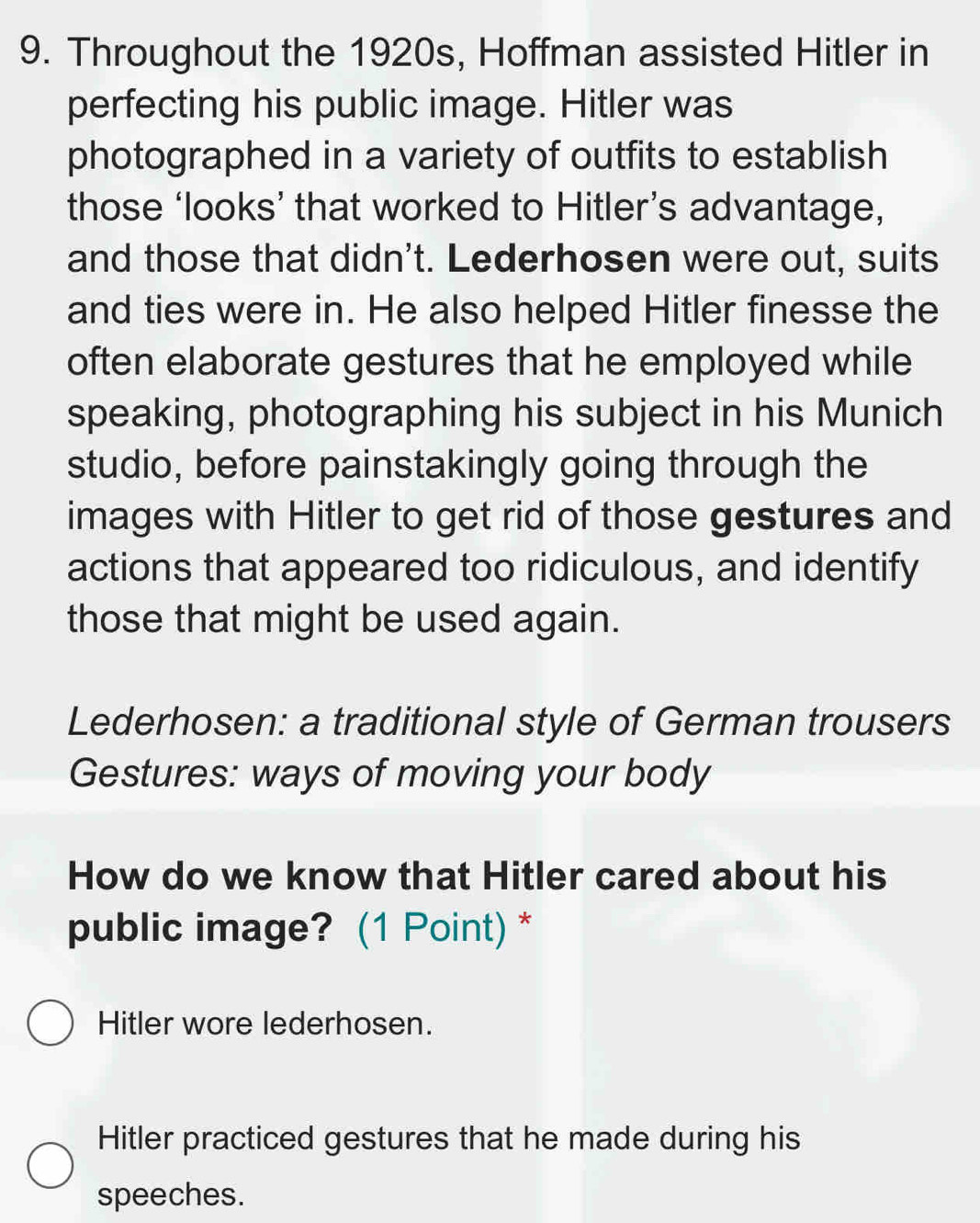 Throughout the 1920s, Hoffman assisted Hitler in
perfecting his public image. Hitler was
photographed in a variety of outfits to establish
those ‘looks’ that worked to Hitler’s advantage,
and those that didn't. Lederhosen were out, suits
and ties were in. He also helped Hitler finesse the
often elaborate gestures that he employed while
speaking, photographing his subject in his Munich
studio, before painstakingly going through the
images with Hitler to get rid of those gestures and
actions that appeared too ridiculous, and identify
those that might be used again.
Lederhosen: a traditional style of German trousers
Gestures: ways of moving your body
How do we know that Hitler cared about his
public image? (1 Point) *
Hitler wore lederhosen.
Hitler practiced gestures that he made during his
speeches.