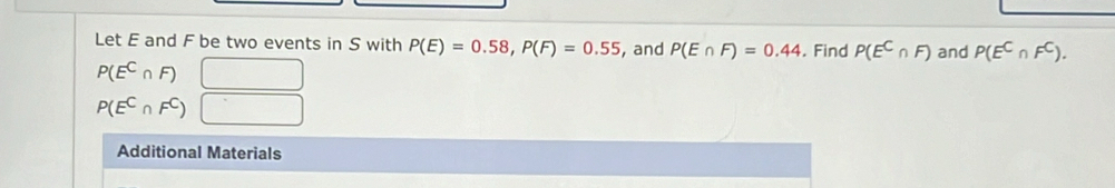 Let E and F be two events in S with P(E)=0.58, P(F)=0.55 , and P(E∩ F)=0.44. Find P(E^C∩ F) and P(E^C∩ F^C).
P(E^C∩ F) □
P(E^C∩ F^C) □ 
Additional Materials