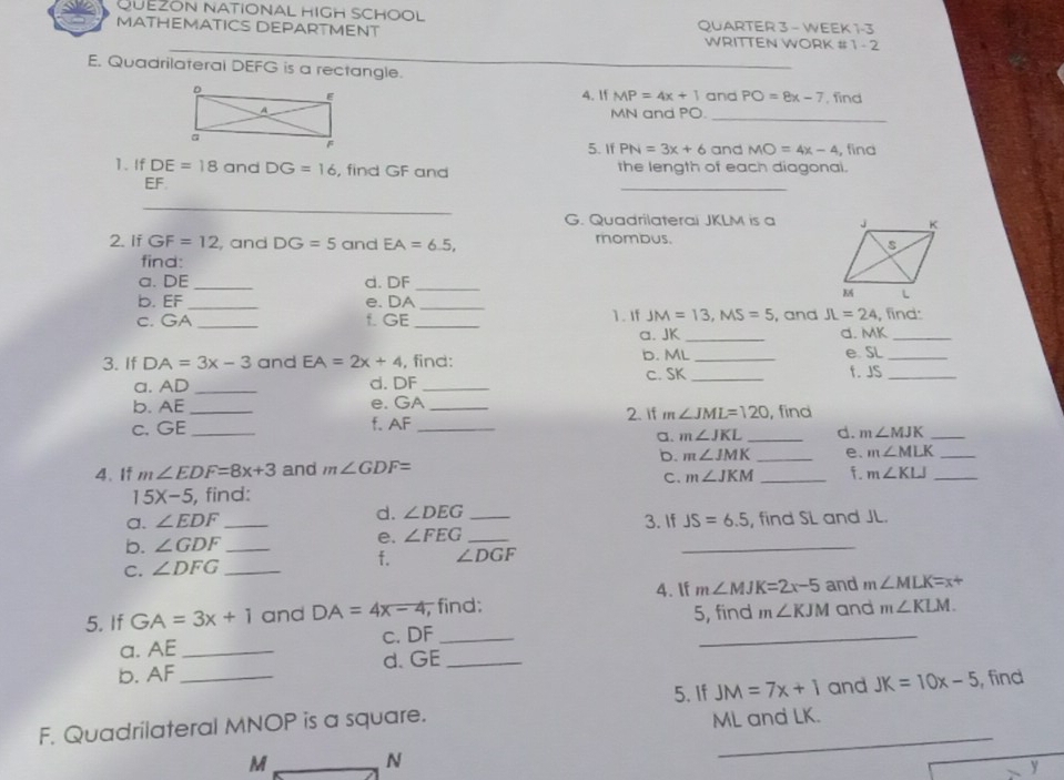 QUEZON NATIONAL HIGH SCHOOL
MATHEMATICS DEPARTMENT QUARTER 3 - WEEK 1-3
WRITTEN WORK #1 - 2
E. Quadrilateral DEFG is a rectangle.
_
4. If MP=4x+1 and PO=8x-7 , find
_
MN and PO
5. If PN=3x+6 and MO=4x-4 , find
1. If DE=18 and DG=16 , find GF and the length of each diagonai.
EF
_
_
G. Quadrilaterai JKLM is a 
2. If GF=12 , and DG=5 and EA=6.5, mombus.
find:
a. DE_ d. DF_
b. EF_ e. DA_
c. GA _f. GE _1. If JM=13,MS=5 , and JL=24 , find:
a. JK _d. MK_
b. ML
3. If DA=3x-3 and EA=2x+4 , find: _e SL_
a. AD _d. DF _c. SK _f. JS_
b. AE e. GA 2. if
C. GE __f. AF __ m∠ JML=120 , find
a. m∠ JKL _d. m∠ MJK _
b. m∠ JMK
4. If m∠ EDF=8x+3 and m∠ GDF= __e、 m∠ MLK __
C. m∠ JKM f. m∠ KLJ
15X-5 , find:
a. ∠ EDF d. ∠ DEG 3. If JS=6.5
b. ∠ GDF _ ____, find SL and JL.
e. ∠ FEG
C. ∠ DFG _f. ∠ DGF
4. If m∠ MJK=2x-5 and m∠ MLK=x+
5. If GA=3x+1 and DA=4x-4 , find: 5, find m∠ KJM and m∠ KLM.
a. AE _c. DF_
_
b. AF _d. GE_
5. If JM=7x+1 and JK=10x-5 , find
F. Quadrilateral MNOP is a square.
ML and LK.
M N
_
y