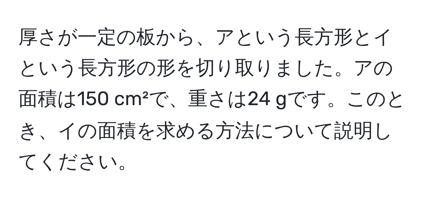 厚さが一定の板から、アという長方形とイという長方形の形を切り取りました。アの面積は150 cm²で、重さは24 gです。このとき、イの面積を求める方法について説明してください。