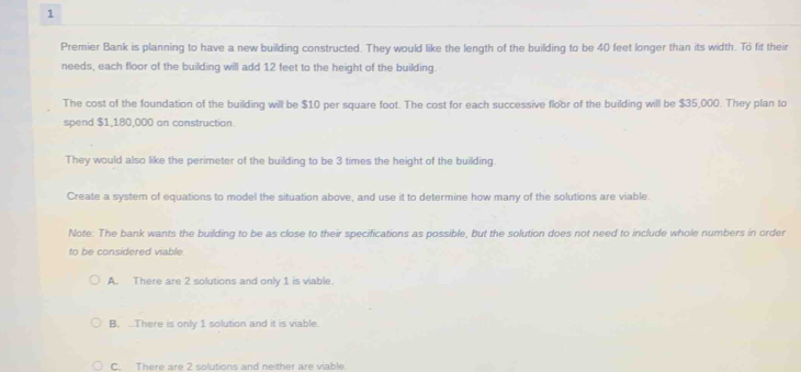 Premier Bank is planning to have a new building constructed. They would like the length of the building to be 40 feet longer than its width. To fit their
needs, each floor of the building will add 12 feet to the height of the building.
The cost of the foundation of the building will be $10 per square foot. The cost for each successive floor of the building will be $35,000. They plan to
spend $1,180,000 on construction.
They would also like the perimeter of the building to be 3 times the height of the building.
Create a system of equations to model the situation above, and use it to determine how many of the solutions are viable.
Note: The bank wants the building to be as close to their specifications as possible, but the solution does not need to include whole numbers in order
to be considered viable
A. There are 2 solutions and only 1 is viable.
B. ...There is only 1 solution and it is viable.
C. There are 2 solutions and neither are viable.