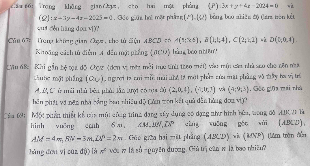 Trong không gian Oxyz , cho hai mặt phẳng (P): 3x+y+4z-2024=0 và 
(Q): x+3y-4z-2025=0. Góc giữa hai mặt phẳng(P),(Q) bằng bao nhiêu độ (làm tròn kết 
quả đến hàng đơn vị)? 
Câu 67: Trong không gian Oxyz , cho tứ diện ABCD có A(5;3;6), B(1;1;4), C(2;1;2) và D(0;0;4). 
Khoảng cách từ điểm A đến mặt phẳng (BCD) bằng bao nhiêu? 
Câu 68: Khi gắn hệ tọa độ Oxyz (đơn vị trên mỗi trục tính theo mét) vào một căn nhà sao cho nên nhà 
thuộc mặt phẳng (Oxy) , ngươi ta coi mỗi mái nhà là một phần của mặt phẳng và thấy ba vị trí
A, B, C ở mái nhà bên phải lần lượt có tọa độ (2;0;4), (4;0;3) và (4;9;3). Góc giữa mái nhà 
bên phải và nên nhà bằng bao nhiêu độ (làm tròn kết quả đến hàng đơn vị)? 
Câu 69: Một phần thiết kế của một công trình đang xây dựng có dạng như hình bên, trong đó ABCD là 
hình vuông cạnh 6 m, AM, BN, DP cùng vuông góc với (ABCD),
AM=4m, BN=3m, DP=2m. Góc giữa hai mặt phẳng (ABCD) và (MNP) (làm tròn đến 
hàng đơn vị của độ) là n° với n là số nguyên dương. Giá trị của n là bao nhiêu?