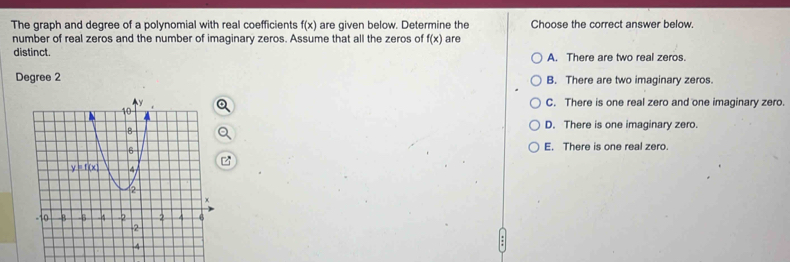 The graph and degree of a polynomial with real coefficients f(x) are given below. Determine the Choose the correct answer below.
number of real zeros and the number of imaginary zeros. Assume that all the zeros of f(x) are
distinct. A. There are two real zeros.
Degree 2 B. There are two imaginary zeros.
C. There is one real zero and one imaginary zero.
D. There is one imaginary zero.
E. There is one real zero.