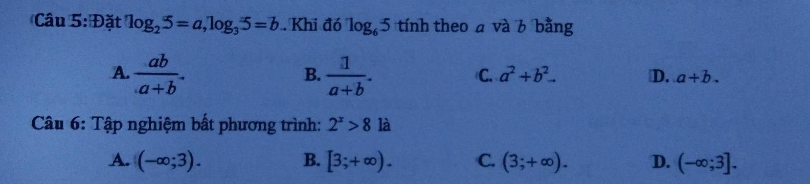 Đặt log _25=a, log _35=b. Khi đó log _65 tính theo a và 6 bằng
B.
A.  ab/a+b .  1/a+b . ₹D. a+b.
C. a^2+b^2. 
Câu 6: Tập nghiệm bất phương trình: 2^x>8 là
A. (-∈fty ;3). B. [3;+∈fty ). C. (3;+∈fty ). D. (-∈fty ;3].