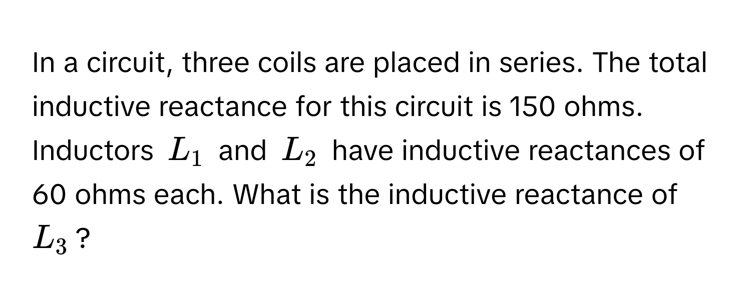 In a circuit, three coils are placed in series. The total inductive reactance for this circuit is 150 ohms. Inductors $L_1$ and $L_2$ have inductive reactances of 60 ohms each. What is the inductive reactance of $L_3$?