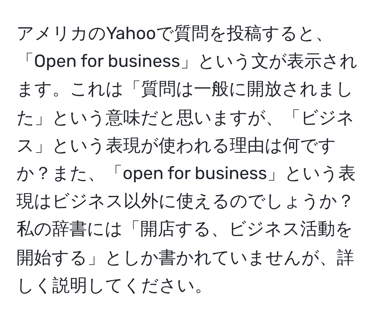 アメリカのYahooで質問を投稿すると、「Open for business」という文が表示されます。これは「質問は一般に開放されました」という意味だと思いますが、「ビジネス」という表現が使われる理由は何ですか？また、「open for business」という表現はビジネス以外に使えるのでしょうか？私の辞書には「開店する、ビジネス活動を開始する」としか書かれていませんが、詳しく説明してください。