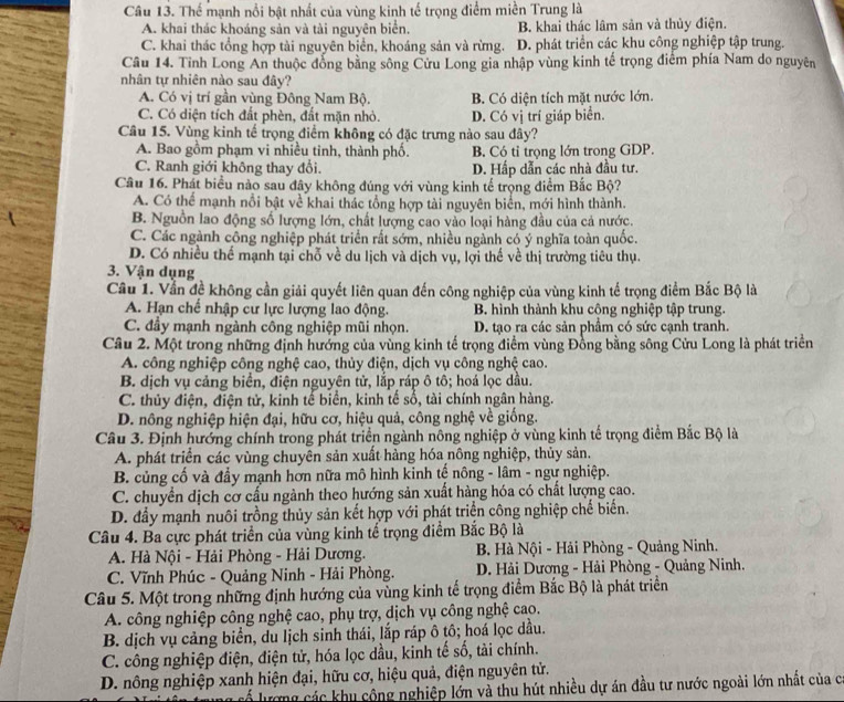 Thể mạnh nổi bật nhất của vùng kinh tế trọng điểm miền Trung là
A. khai thác khoáng sản và tài nguyên biển. B. khai thác lâm sản và thủy điện.
C. khai thác tổng hợp tài nguyên biển, khoáng sản và rừng. D. phát triển các khu công nghiệp tập trung.
Câu 14. Tỉnh Long An thuộc đồng bằng sông Cửu Long gia nhập vùng kinh tế trọng điểm phía Nam do nguyên
nhân tự nhiên nào sau đây?
A. Có vị trí gần vùng Đông Nam Bộ. B. Có diện tích mặt nước lớn.
C. Có diện tích đất phèn, đất mặn nhỏ. D. Có vị trí giáp biển.
Câu 15. Vùng kinh tế trọng điểm không có đặc trưng nào sau đây?
A. Bao gồm phạm vi nhiều tinh, thành phố. B. Có tỉ trọng lớn trong GDP.
C. Ranh giới không thay đổi. D. Hấp dẫn các nhà đầu tư.
Câu 16. Phát biểu nào sau đây không đúng với vùng kinh tế trọng điểm Bắc Bộ?
A. Có thể mạnh nổi bật về khai thác tổng hợp tài nguyên biển, mới hình thành.
B. Nguồn lao động số lượng lớn, chất lượng cao vào loại hàng đầu của cả nước.
C. Các ngành công nghiệp phát triển rất sớm, nhiều ngành có ý nghĩa toàn quốc.
D. Có nhiều thể mạnh tại chỗ về du lịch và dịch vụ, lợi thế về thị trường tiêu thụ.
3. Vận dụng
Cầu 1. Vẫn đề không cần giải quyết liên quan đến công nghiệp của vùng kinh tế trọng điểm Bắc Bộ là
A. Hạn chế nhập cư lực lượng lao động. B. hình thành khu công nghiệp tập trung.
C. đầy mạnh ngành công nghiệp mũi nhọn. D. tạo ra các sản phẩm có sức cạnh tranh.
Câu 2. Một trong những định hướng của vùng kinh tế trọng điểm vùng Đồng bằng sông Cửu Long là phát triển
A. công nghiệp công nghệ cao, thủy điện, dịch vụ công nghệ cao.
B. dịch vụ cảng biển, điện nguyên tử, lắp ráp ô tô; hoá lọc dầu.
C. thủy điện, điện tử, kinh tế biển, kinh tế số, tài chính ngân hàng.
D. nông nghiệp hiện đại, hữu cơ, hiệu quả, công nghệ về giống.
Câu 3. Định hướng chính trong phát triển ngành nông nghiệp ở vùng kinh tế trọng điểm Bắc Bộ là
A. phát triển các vùng chuyên sản xuất hàng hóa nông nghiệp, thủy sản.
B. củng cố và đầy mạnh hơn nữa mô hình kinh tế nông - lâm - ngự nghiệp.
C. chuyền dịch cơ cấu ngành theo hướng sản xuất hàng hóa có chất lượng cao.
D. đầy mạnh nuôi trồng thủy sản kết hợp với phát triển công nghiệp chế biến.
Câu 4. Ba cực phát triển của vùng kinh tể trọng điểm Bắc Bộ là
A. Hà Nội - Hải Phòng - Hải Dương.  B. Hà Nội - Hải Phòng - Quảng Ninh.
C. Vĩnh Phúc - Quảng Ninh - Hải Phòng.  D. Hải Dương - Hải Phòng - Quảng Ninh.
Câu 5. Một trong những định hướng của vùng kinh tế trọng điểm Bắc Bộ là phát triển
A. công nghiệp công nghệ cao, phụ trợ, dịch vụ công nghệ cao.
B. dịch vụ cảng biển, du lịch sinh thái, lắp ráp ô tô; hoá lọc dầu.
C. công nghiệp điện, điện tử, hóa lọc dầu, kinh tế số, tài chính.
D. nông nghiệp xanh hiện đại, hữu cơ, hiệu quả, điện nguyên tử.
Á lượng các khu công nghiệp lớn và thu hút nhiều dự án đầu tư nước ngoài lớn nhất của c