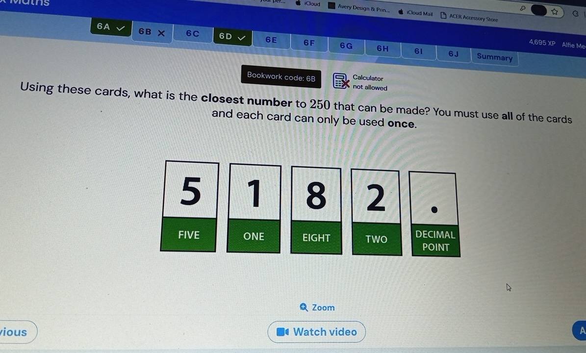 Matns
iCloud D C
Avery Design & Prin... Cloud Mail ACER Accessory Store
6A 6 B × 6C 6D 6E 6F 6G
4,695 XP Alfie Me
6H 61 6J Summary
Bookwork code: 6B Calculator
not allowed
Using these cards, what is the closest number to 250 that can be made? You must use all of the cards
and each card can only be used once.
5 1 8 2
FIVE ONE EIGHT TWO DECIMAL
POINT
Zoom
vious Watch video