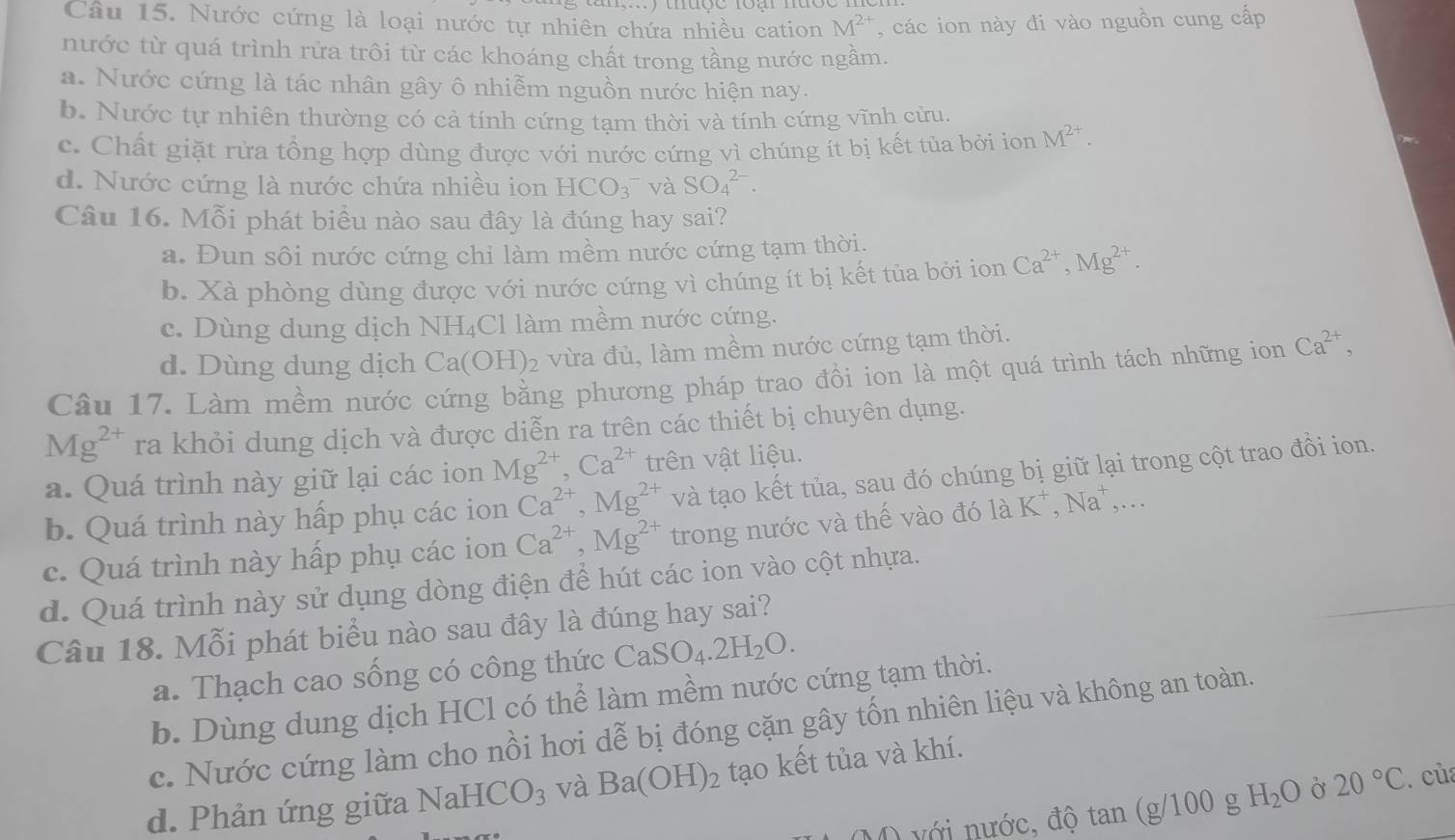 Nước cứng là loại nước tự nhiên chứa nhiều cation M^(2+) , các ion này đi vào nguồn cung cấp
nước từ quá trình rửa trôi từ các khoáng chất trong tầng nước ngẫm.
a. Nước cứng là tác nhân gây ô nhiễm nguồn nước hiện nay.
b. Nước tự nhiên thường có cả tính cứng tạm thời và tính cứng vĩnh cửu.
c. Chất giặt rửa tổng hợp dùng được với nước cứng vì chúng ít bị kết tủa bởi ion M^(2+).
d. Nước cứng là nước chứa nhiều ion HCO_3^(- và SO_4^(2-).
Câu 16. Mỗi phát biểu nào sau đây là đúng hay sai?
a. Đun sôi nước cứng chi làm mềm nước cứng tạm thời.
b. Xà phòng dùng được với nước cứng vì chúng ít bị kết tủa bởi ion Ca^2+),Mg^(2+).
c. Dùng dung dịch NH₄Cl làm mềm nước cứng.
d. Dùng dung dịch Ca(OH)_2 vừa đủ, làm mềm nước cứng tạm thời.
Câu 17. Làm mềm nước cứng bằng phương pháp trao đồi ion là một quá trình tách những ion Ca^(2+),
Mg^(2+) ra khỏi dung dịch và được diễn ra trên các thiết bị chuyên dụng.
a. Quá trình này giữ lại các ion Mg^(2+),Ca^(2+) trên vật liệu.
b. Quá trình này hấp phụ các ion Ca^(2+),Mg^(2+) và tạo kết tủa, sau đó chúng bị giữ lại trong cột trao đồi ion.
c. Quá trình này hấp phụ các ion Ca^(2+),Mg^(2+) trong nước và thế vào đó 1aK^+,Na^+,...
d. Quá trình này sử dụng dòng điện để hút các ion vào cột nhựa.
Câu 18. Mỗi phát biểu nào sau đây là đúng hay sai?
a. Thạch cao sống có công thức CaSO_4.2H_2O.
b. Dùng dung dịch HCl có thể làm mềm nước cứng tạm thời.
c. Nước cứng làm cho nồi hơi dễ bị đóng cặn gây tốn nhiên liệu và không an toàn.
d. Phản ứng giữa NaHCO_3 và Ba(OH)_2 tạo kết tủa và khí.
với nước, độ tan (g/100g H_2O Ở 20°C. của