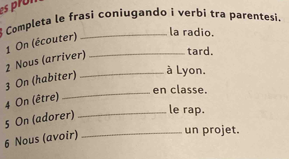 es pron 
Completa le frasi coniugando i verbi tra parentesi. 
1 On (écouter) 
la radio. 
2 Nous (arriver)_ 
tard. 
3 On (habiter)_ 
à Lyon. 
_en classe. 
4 On (être) 
5 On (adorer)_ 
le rap. 
6 Nous (avoir)_ 
un projet.