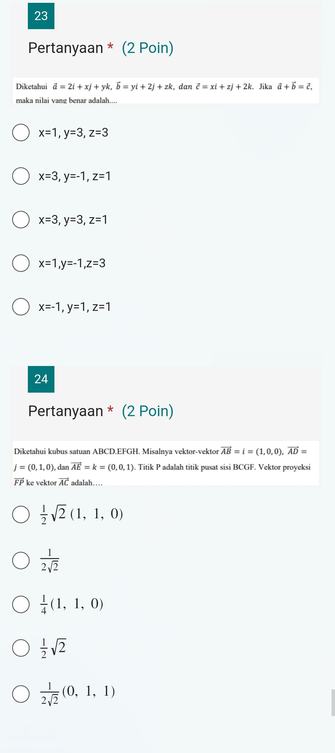 Pertanyaan * (2 Poin)
Diketahui vector a=2i+xj+yk, vector b=yi+2j+zk , dan vector c=xi+zj+2k. Jika vector a+vector b=vector c, 
maka nilai yang benar adalah....
x=1, y=3, z=3
x=3, y=-1, z=1
x=3, y=3, z=1
x=1, y=-1, z=3
x=-1, y=1, z=1
24
Pertanyaan * (2 Poin)
Diketahui kubus satuan ABCD.EFGH. Misalnya vektor-vektor vector AB=i=(1,0,0), vector AD=
j=(0,1,0) dan vector AE=k=(0,0,1). Titik P adalah titik pusat sisi BCGF. Vektor proyeksi
vector FP ke vektor vector AC adalah…
 1/2 sqrt(2)(1,1,0)
 1/2sqrt(2) 
 1/4 (1,1,0)
 1/2 sqrt(2)
 1/2sqrt(2) (0,1,1)