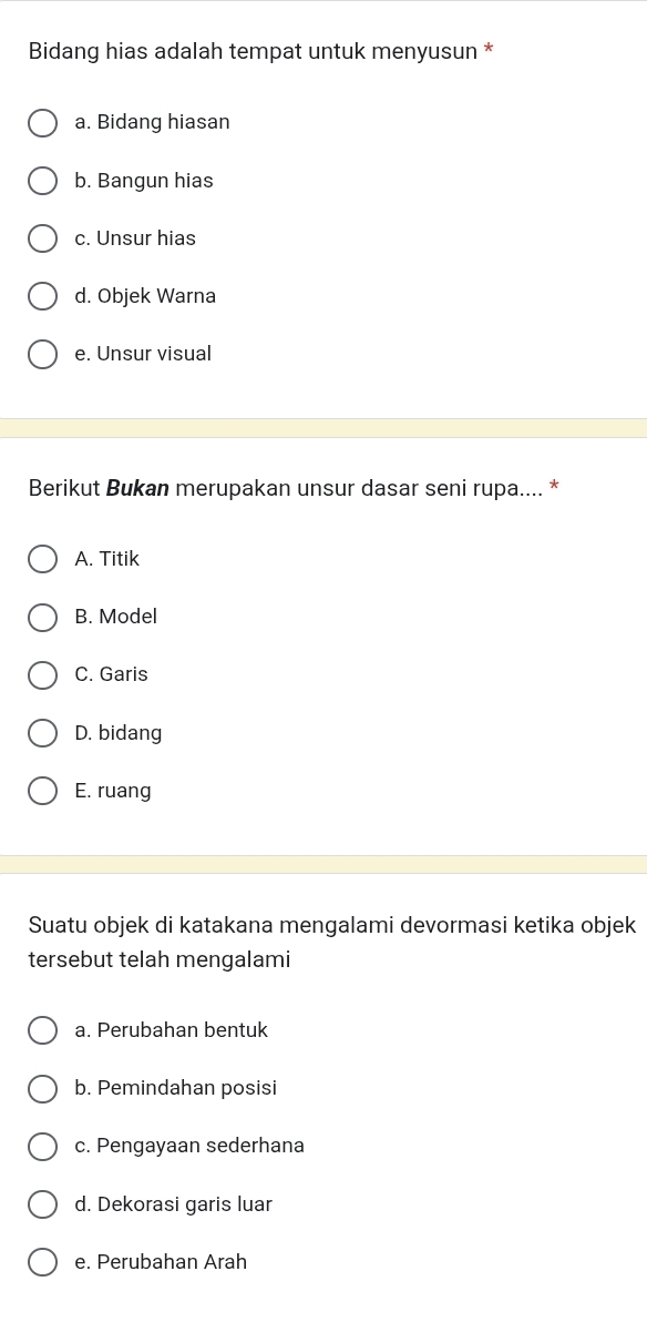 Bidang hias adalah tempat untuk menyusun *
a. Bidang hiasan
b. Bangun hias
c. Unsur hias
d. Objek Warna
e. Unsur visual
Berikut Bukan merupakan unsur dasar seni rupa.... *
A. Titik
B. Model
C. Garis
D. bidang
E. ruang
Suatu objek di katakana mengalami devormasi ketika objek
tersebut telah mengalami
a. Perubahan bentuk
b. Pemindahan posisi
c. Pengayaan sederhana
d. Dekorasi garis luar
e. Perubahan Arah