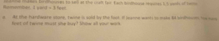 earne makes birdhouses to sell at the craft fair. Each birdhouse requires 1.5 yards of twille 
Remember, I yard =3 feet. 
a. At the hardware store, twine is sold by the foot. If Jeanne wants to make 84 birdhouses, how many
feet of twine must she buy? Show all your work.