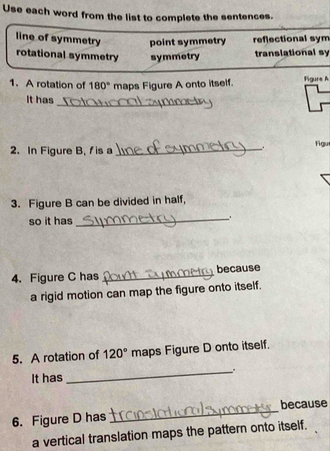 Use each word from the list to complete the sentences.
line of symmetry reflectional sym
point symmetry
rotational symmetry symmetry translational sy
1. A rotation of 180° maps Figure A onto itself.
Figure A
It has
_
Figur
2. In Figure B, f is a_
.
3. Figure B can be divided in half,
so it has
_
4. Figure C has _because
a rigid motion can map the figure onto itself.
5. A rotation of 120° maps Figure D onto itself.
It has
_
because
6. Figure D has
_
a vertical translation maps the pattern onto itself.