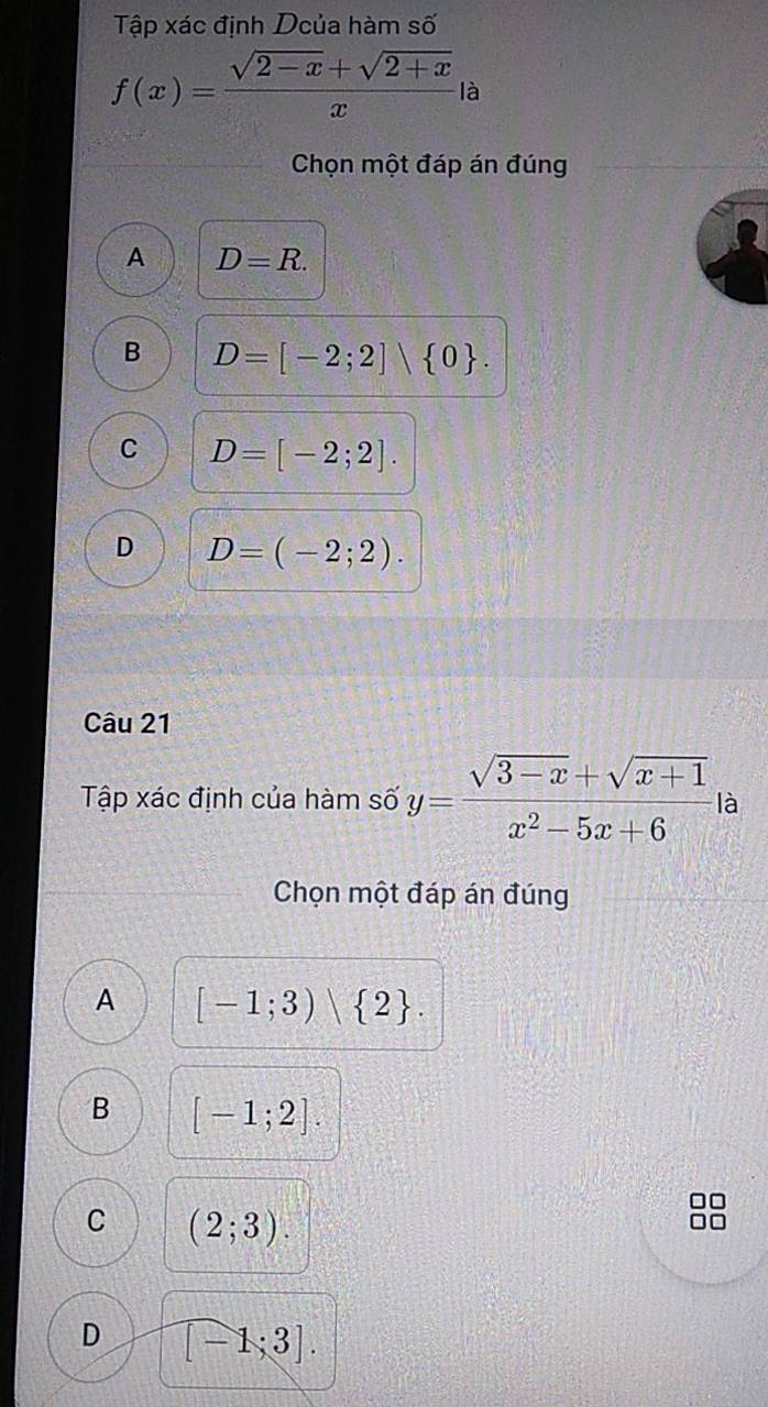 Tập xác định Dcủa hàm số
f(x)= (sqrt(2-x)+sqrt(2+x))/x  là
Chọn một đáp án đúng
A D=R.
B D=[-2;2]vee  0.
C D=[-2;2].
D D=(-2;2). 
Câu 21
Tập xác định của hàm số y= (sqrt(3-x)+sqrt(x+1))/x^2-5x+6  là
Chọn một đáp án đúng
A [-1;3)wedge  2.
B [-1;2].
C (2;3).
D [-1;3].