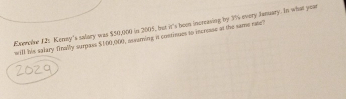 Kenny’s salary was $50,000 in 2005, but it's been increasing by 3% every January. In what year
will his salary finally surpass $100,000, assuming it continues to increase at the same rate?