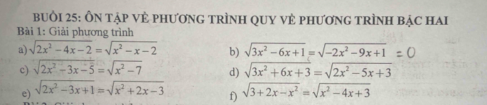 BUồI 25: ÔN TẠP VÊ PHƯơNG TRÌNH QUY VÊ PHƯơNG TRÌNH BẠC HAI 
* Bài 1: Giải phương trình 
a) sqrt(2x^2-4x-2)=sqrt(x^2-x-2) b) sqrt(3x^2-6x+1)=sqrt(-2x^2-9x+1)
c) sqrt(2x^2-3x-5)=sqrt(x^2-7) sqrt(3x^2+6x+3)=sqrt(2x^2-5x+3)
d) 
e) sqrt(2x^2-3x+1)=sqrt(x^2+2x-3) sqrt(3+2x-x^2)=sqrt(x^2-4x+3)
f)