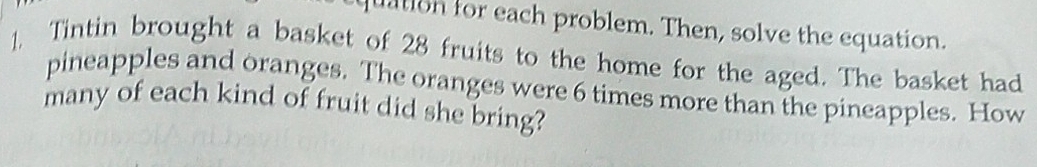 uation for each problem. Then, solve the equation. 
1. Tintin brought a basket of 28 fruits to the home for the aged. The basket had 
pineapples and oranges. The oranges were 6 times more than the pineapples. How 
many of each kind of fruit did she bring?