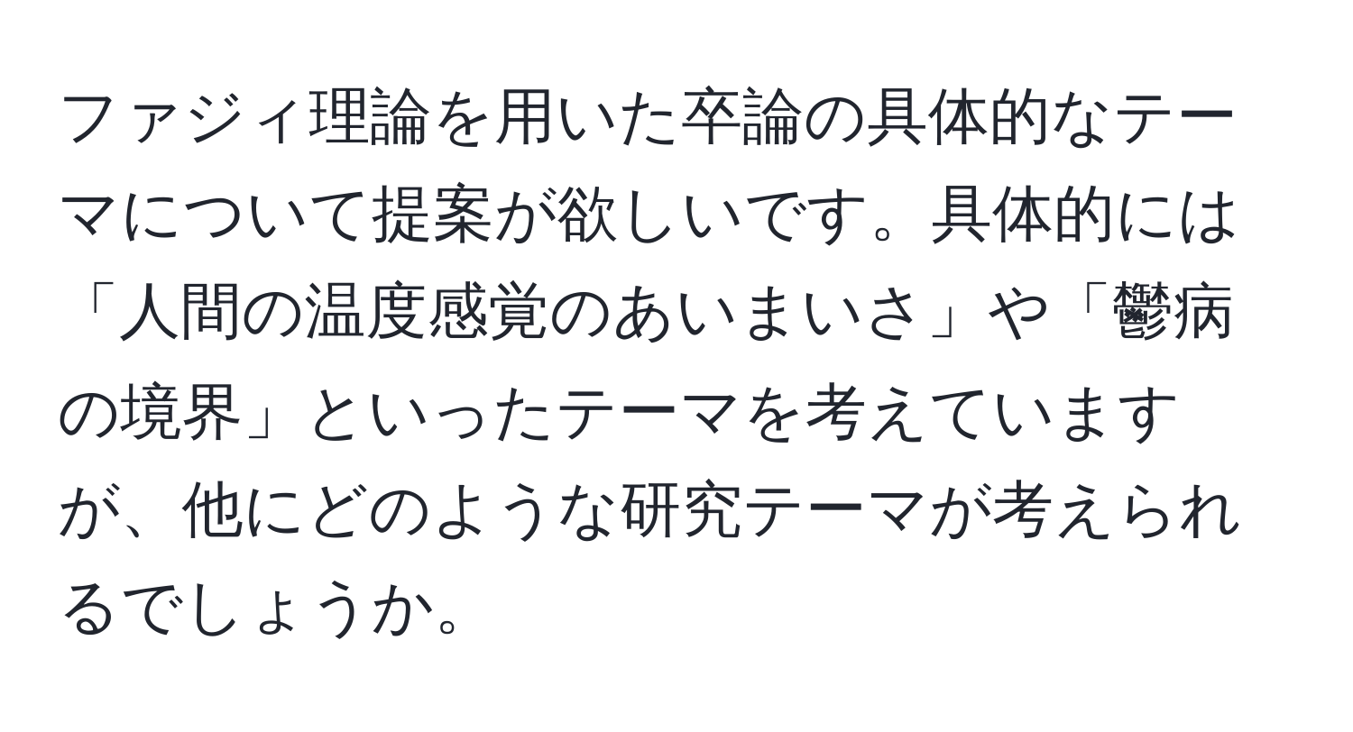 ファジィ理論を用いた卒論の具体的なテーマについて提案が欲しいです。具体的には「人間の温度感覚のあいまいさ」や「鬱病の境界」といったテーマを考えていますが、他にどのような研究テーマが考えられるでしょうか。