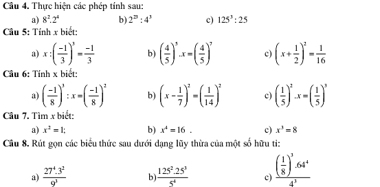 Thực hiện các phép tính sau: 
a) 8^2.2^4 b) 2^(23):4^3 c) 125^3:25
Câu 5: Tính x biết: 
a) x:( (-1)/3 )^3= (-1)/3  b) ( 4/5 )^5· x=( 4/5 )^7 c) (x+ 1/2 )^2= 1/16 
Câu 6: Tính x biết: 
a) ( (-1)/8 )^3:x=( (-1)/8 )^2 b) (x- 1/7 )^2=( 1/14 )^2 c) ( 1/5 )^2.x=( 1/5 )^3
Câu 7. Tìm x biết: 
a) x^2=1; b) x^4=16. c) x^3=8
Câu 8. Rút gọn các biểu thức sau dưới dạng lũy thừa của một số hữu ti: 
a)  (27^4.3^2)/9^3   (125^2.25^3)/5^4 
b 
c) frac ( 1/8 )^3· 64^44^3