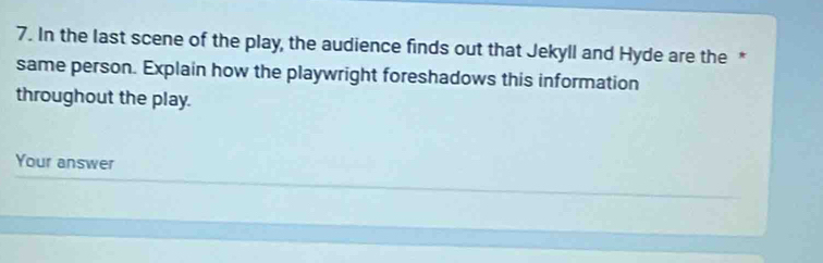 In the last scene of the play, the audience finds out that Jekyll and Hyde are the * 
same person. Explain how the playwright foreshadows this information 
throughout the play. 
Your answer