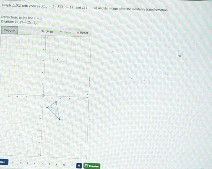 Graph △ JKL with vertices J(1,-2), K(3,-1). and L(4,-4) and its image after the similanty transformation 
Reflection: in the line y=x
Dilation: (x,y)to (2x,2y)
tous10 12 Overvies