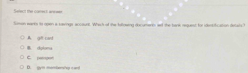 Select the correct answer.
Simon wants to open a savings account. Which of the following documents will the bank request for identification details?
A. gift card
B. diploma
C. passport
D. gym membership card