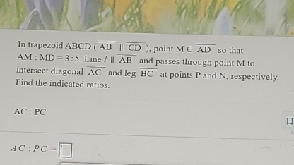 In trapezoid ABCD (overline AB||overline CD) , point M∈ overline AD so that 
AM : MD=3:5. Line l||overline AB and passes through point M to 
intersect diagonal overline AC and legoverline BC at points P and N, respectively. 
Find the indicated ratios.
AC:PC
AC:PC=□