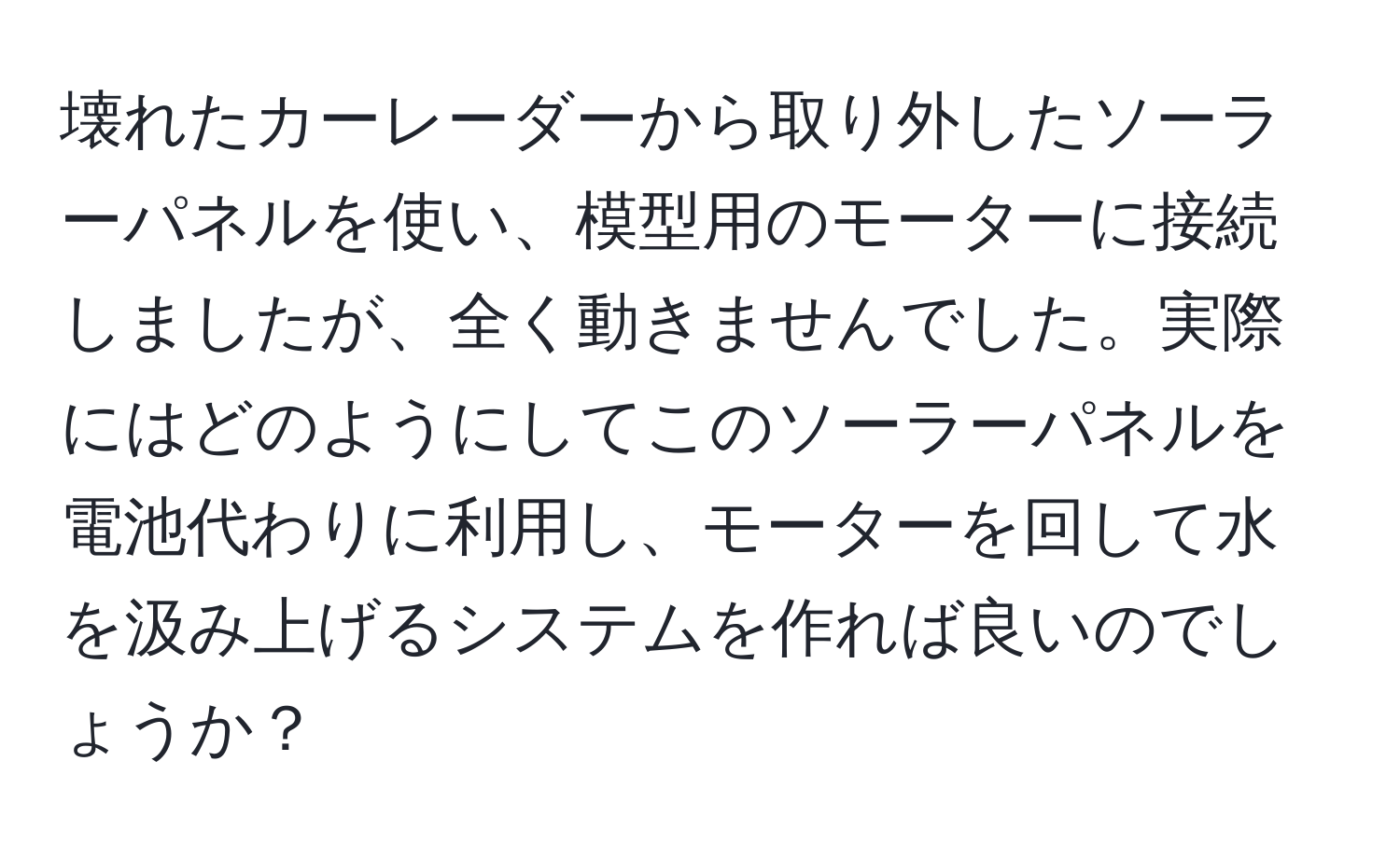 壊れたカーレーダーから取り外したソーラーパネルを使い、模型用のモーターに接続しましたが、全く動きませんでした。実際にはどのようにしてこのソーラーパネルを電池代わりに利用し、モーターを回して水を汲み上げるシステムを作れば良いのでしょうか？