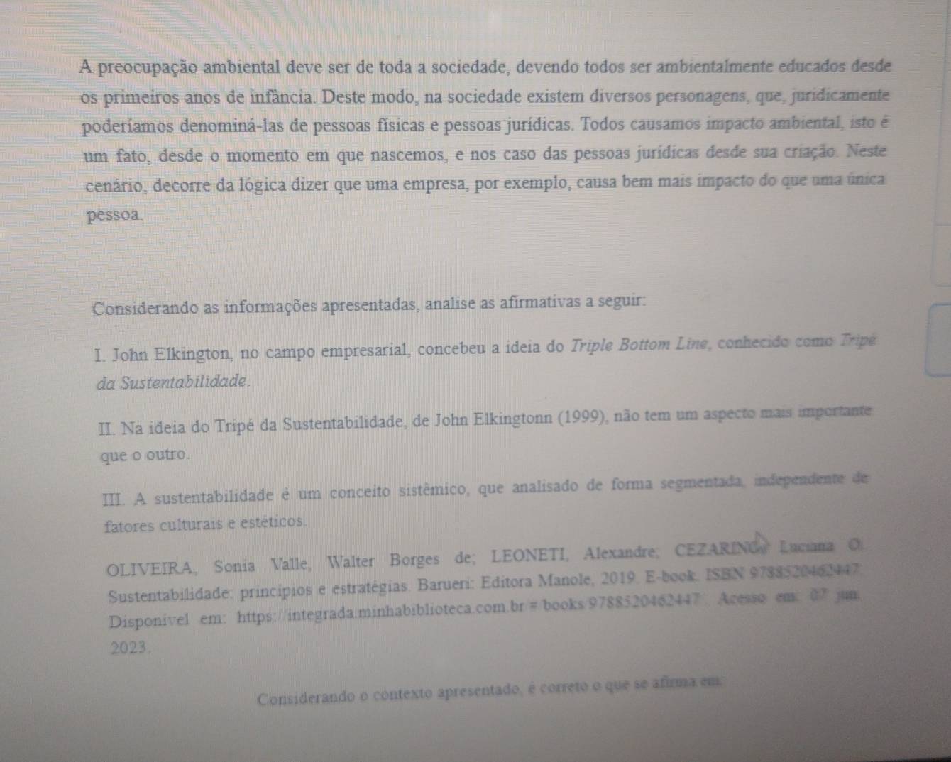 A preocupação ambiental deve ser de toda a sociedade, devendo todos ser ambientalmente educados desde 
os primeiros anos de infância. Deste modo, na sociedade existem diversos personagens, que, juridicamente 
poderíamos denominá-las de pessoas físicas e pessoas jurídicas. Todos causamos impacto ambiental, isto é 
um fato, desde o momento em que nascemos, e nos caso das pessoas jurídicas desde sua criação. Neste 
cenário, decorre da lógica dizer que uma empresa, por exemplo, causa bem mais impacto do que uma única 
pessoa. 
Considerando as informações apresentadas, analise as afirmativas a seguir: 
I. John Elkington, no campo empresarial, concebeu a ideia do Triple Bottom Line, conhecido como Tripé 
da Sustentabilidade. 
II. Na ideia do Tripé da Sustentabilidade, de John Elkingtonn (1999), não tem um aspecto mais importante 
que o outro. 
III. A sustentabilidade é um conceito sistêmico, que analisado de forma segmentada, independente de 
fatores culturais e estéticos. 
OLIVEIRA, Sonia Valle, Walter Borges de; LEONETI, Alexandre; CEZARING Luciana O 
Sustentabilidade: princípios e estratégias. Barueri: Editora Manole, 2019. E-book. ISBN 9788-20462147. 
Disponivel em: https://integrada.minhabiblioteca.com.br/#/books/9788520462447 Acesso em: 07 jum 
2023. 
Considerando o contexto apresentado, é correto o que se afirma em