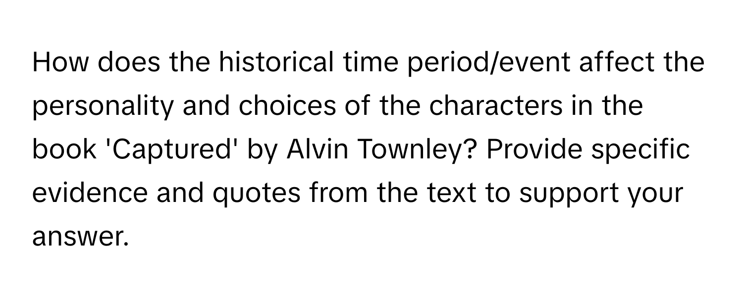 How does the historical time period/event affect the personality and choices of the characters in the book 'Captured' by Alvin Townley? Provide specific evidence and quotes from the text to support your answer.