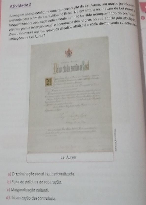 Atividade 2
A imagem abaixo configura uma representação da Lei Áurea, um marco jurídico mm
portante para o fim da escravidão no Brasil. No entanto, a assinatura da Lei Áura e
frequentemente analisada criticamente por não ter sido acompanhada de políticas
efetivas para a inserção social e econômica dos negros na sociedade pós-abolição
Com base nessa análise, qual dos desafios abaixo é o mais diretamente relacionado
limitações
a) Discriminação racial institucionalizada.
b) Falta de políticas de reparação.
c) Marginalização cultural.
d) Urbanização descontrolada.