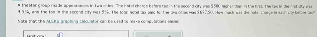 A theater group made appearances in two cities. The hotel charge before tax in the second city was $500 higher than in the first. The tax in the first city was
9.5%, and the tax in the second city was 5%. The total hotel tax paid for the two cities was $677.50. How much was the hotel charge in each city before tax? 
Note that the _ ALEKS graphing calculator can be used to make computations easier.