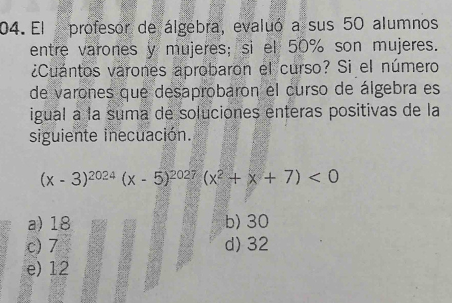 El profesor de álgebra, evaluó a sus 50 alumnos
entre varones y mujeres; si el 50% son mujeres.
¿Cuantos varones aprobaron el curso? Si el número
de varones que desaprobaron el curso de álgebra es
igual a la suma de soluciones enteras positivas de la
siguiente inecuación.
(x-3)^2024(x-5)^2027(x^2+x+7)<0</tex>
a) 18 b) 30
c) 7 d) 32
e) 12