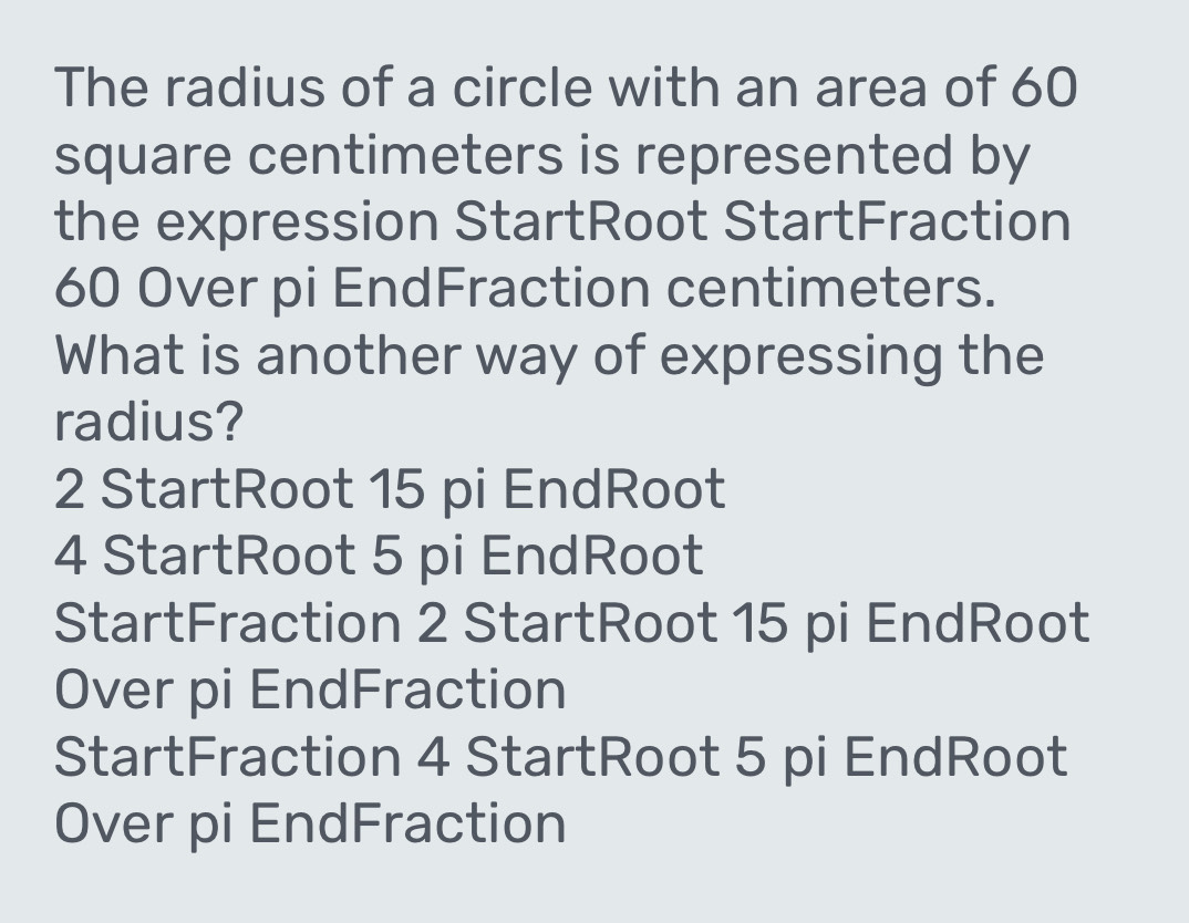 The radius of a circle with an area of 60
square centimeters is represented by
the expression StartRoot StartFraction
60 Over pi EndFraction centimeters.
What is another way of expressing the
radius?
2 StartRoot 15 pi EndRoot
4 StartRoot 5 pi EndRoot
StartFraction 2 StartRoot 15 pi EndRoot
Over pi EndFraction
StartFraction 4 StartRoot 5 pi EndRoot
Over pi EndFraction