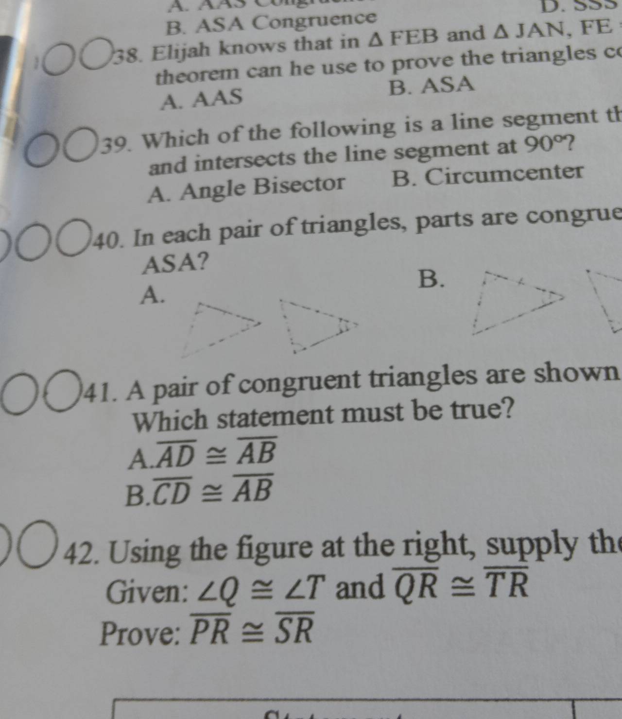 SS5
B. ASA Congruence
38. Elijah knows that in △ FEB and △ JAN, FE
theorem can he use to prove the triangles co
A. AAS B. ASA
39. Which of the following is a line segment th
and intersects the line segment at 90° 2
A. Angle Bisector B. Circumcenter
40. In each pair of triangles, parts are congrue
ASA?
B.
A.
41. A pair of congruent triangles are shown
Which statement must be true?
A. overline AD≌ overline AB
B. overline CD≌ overline AB
42. Using the figure at the right, supply the
Given: ∠ Q≌ ∠ T and overline QR≌ overline TR
Prove: overline PR≌ overline SR