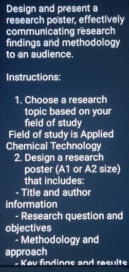 Design and present a 
research poster, effectively 
communicating research 
findings and methodology 
to an audience. 
Instructions: 
1. Choose a research 
topic based on your 
field of study 
Field of study is Applied 
Chemical Technology 
2. Design a research 
poster (A1 or A2 size) 
that includes: 
- Title and author 
information 
- Research question and 
objectives 
- Methodology and 
approach 
_ 
. Kev findings and results