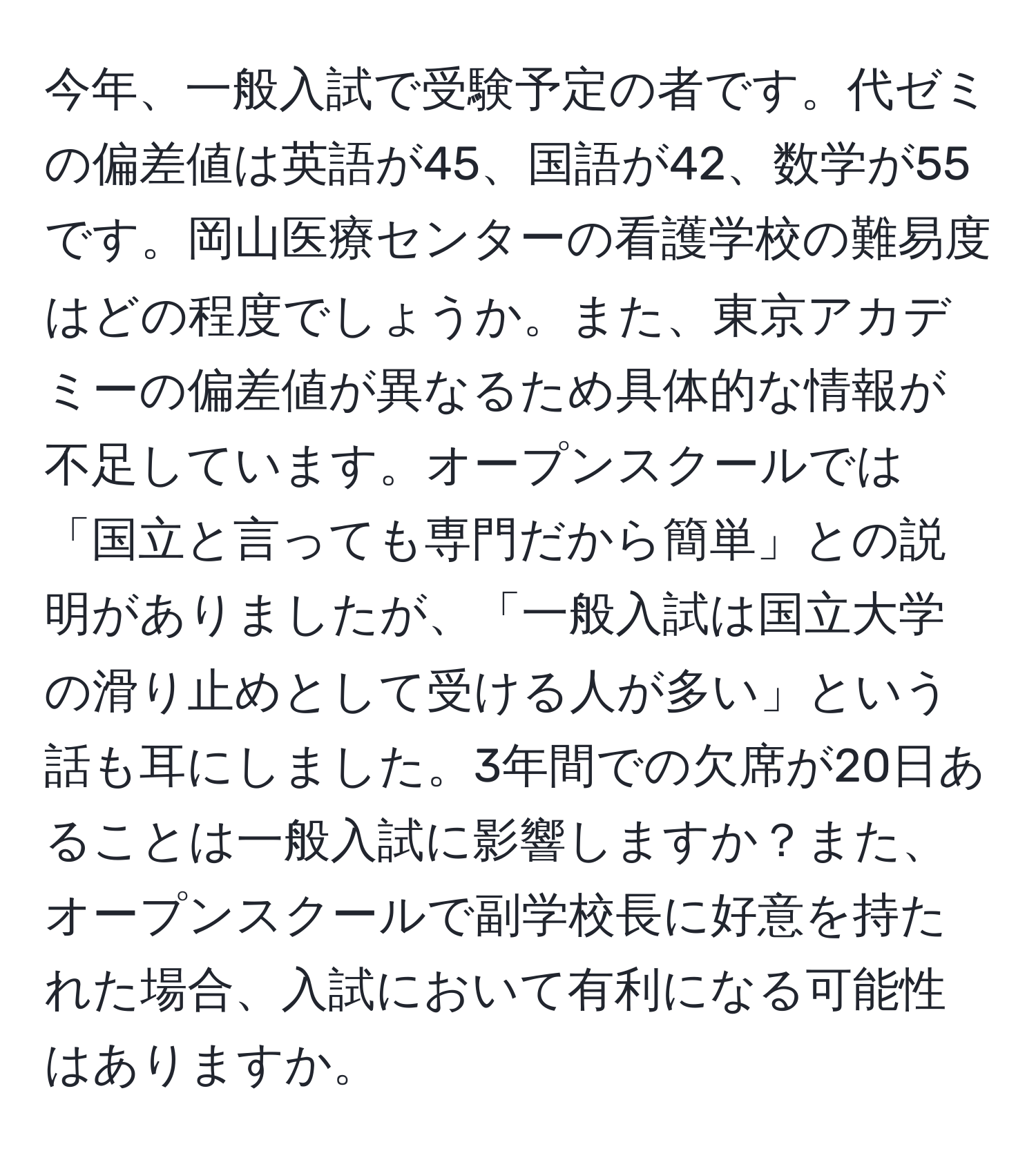 今年、一般入試で受験予定の者です。代ゼミの偏差値は英語が45、国語が42、数学が55です。岡山医療センターの看護学校の難易度はどの程度でしょうか。また、東京アカデミーの偏差値が異なるため具体的な情報が不足しています。オープンスクールでは「国立と言っても専門だから簡単」との説明がありましたが、「一般入試は国立大学の滑り止めとして受ける人が多い」という話も耳にしました。3年間での欠席が20日あることは一般入試に影響しますか？また、オープンスクールで副学校長に好意を持たれた場合、入試において有利になる可能性はありますか。