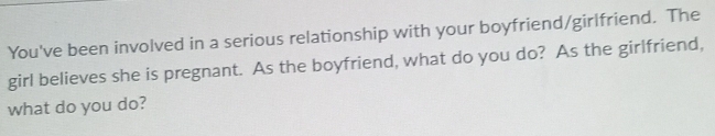 You've been involved in a serious relationship with your boyfriend/girlfriend. The 
girl believes she is pregnant. As the boyfriend, what do you do? As the girlfriend, 
what do you do?