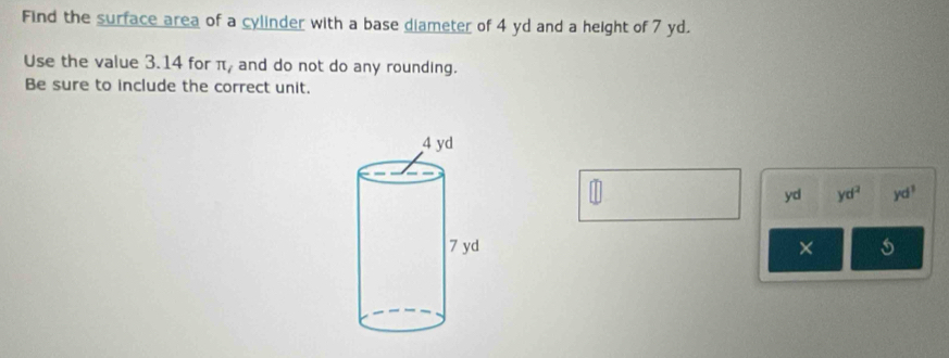 Find the surface area of a cylinder with a base diameter of 4 yd and a height of 7 yd. 
Use the value 3.14 for π / and do not do any rounding. 
Be sure to include the correct unit. 
yd yd^2 yd^3
×